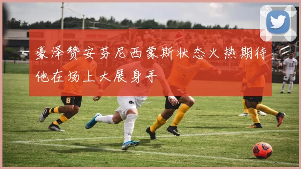 豪泽赞安芬尼西蒙斯状态火热期待他在场上大展身手