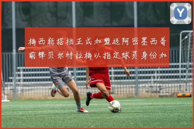 梅西新搭档正式加盟迈阿密墨西哥前锋贝尔特拉梅以指定球员身份加盟
