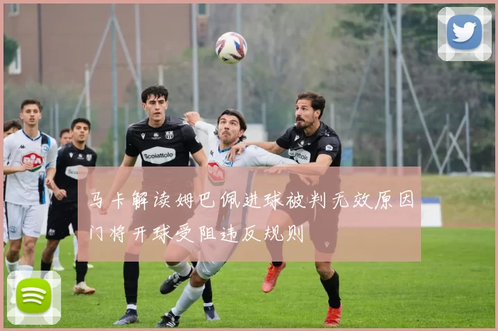马卡解读姆巴佩进球被判无效原因门将开球受阻违反规则
