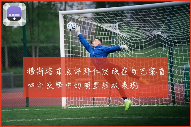 穆斯塔菲点评拜仁防线在与巴黎首回合交锋中的明显短板表现