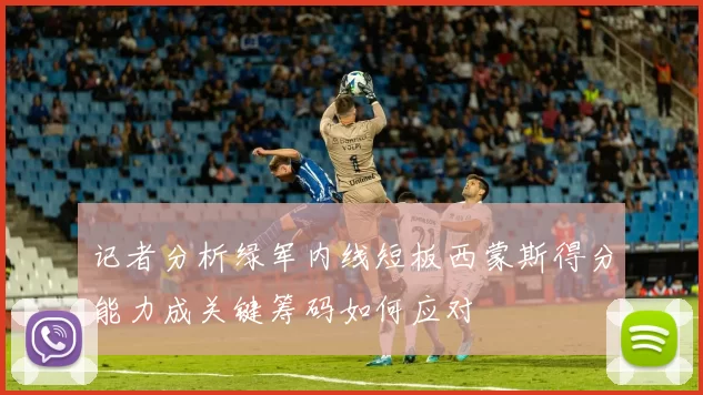 记者分析绿军内线短板西蒙斯得分能力成关键筹码如何应对