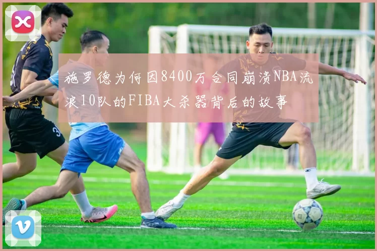 施罗德为何因8400万合同崩溃NBA流浪10队的FIBA大杀器背后的故事
